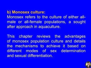 b) Monosex culture:
Monosex refers to the culture of either all-
male or all-female populations, a sought
after approach in aquaculture.
This chapter reviews the advantages
of monosex population culture and details
the mechanisms to achieve it based on
different modes of sex determination
and sexual differentiation.
 