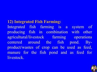 12) Integrated Fish Farming:
Integrated fish farming is a system of
producing fish in combination with other
agricultural/livestock farming operations
centered around the fish pond. By-
product/wastes of crop can be used as feed,
manure for the fish pond and as feed for
livestock.
 