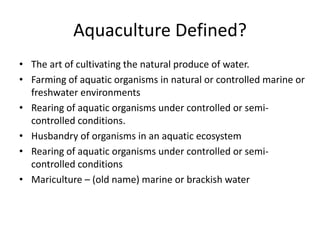 Aquaculture Defined? 
• The art of cultivating the natural produce of water. 
• Farming of aquatic organisms in natural or controlled marine or 
freshwater environments 
• Rearing of aquatic organisms under controlled or semi-controlled 
conditions. 
• Husbandry of organisms in an aquatic ecosystem 
• Rearing of aquatic organisms under controlled or semi-controlled 
conditions 
• Mariculture – (old name) marine or brackish water 
 
