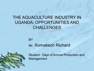 THE AQUACULTURE INDUSTRY IN
UGANDA: OPPORTUNITIES AND
CHALLENGES
BY
Mr. Komakech Richard
Student- Dept of Animal Production and
Management
 