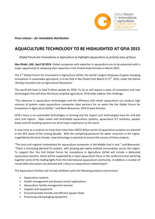 Press release – for immediate distribution
AQUACULTURE TECHNOLOGY TO BE HIGHLIGHTED AT GFIA 2015
Global Forum for Innovations in Agriculture to highlight aquaculture as priority area of focus
Abu Dhabi, UAE, April 30 2014: Global companies with expertise in aquaculture are to be presented with a
major opportunity to showcase their expertise in the United Arab Emirates in March 2015.
The 2nd
Global Forum for Innovations in Agriculture (GFIA), the world’s largest showcase of game-changing
innovations in sustainable agriculture, is to be held in Abu Dhabi from March 9-11th
2015, under the theme
‘Driving Innovation for an Agricultural Revolution.’
The world will have to feed 9 billion people by 2050. To do so will require a wave of innovations and new
technologies that will drive the future of global agriculture. GFIA helps address this challenge.
“The advances in aquaculture technologies and the efficiency with which aquaculture can produce high
volumes of protein make aquaculture companies ideal partners for an event like the Global Forum for
Innovations in Agriculture (GFIA),” said Mark Beaumont, GFIA Project Director.
GFIA’s focus is on sustainable technologies in farming and the impact such technologies have for arid and
semi arid regions. Open water and land-based aquaculture systems, aquaculture ICT solutions, aquatic
feeds and fish handling systems are all of major importance to the event.
It may come as a surprise to many that more than US$15 billion worth of aquaculture projects are planned
in the GCC alone of the coming decade. With the competing pressures for water resources in the region,
magnified by the local climate, new technology is essential to ensure the success of these projects.
“The local and regional marketplace for aquaculture companies in the Middle East is vast,” said Beaumont.
“There is increasing demand for protein, with growing per-capita seafood consumption across the region.
To support this, the 2nd Global Forum for Innovations in Agriculture (GFIA) will include a dedicated
aquaculture pavilion, which will be supported by a major aquaculture focus in the conference that will bring
together some of the leading lights from the international aquaculture community. In addition, a number of
round-table discussions are planned with a focus on aquaculture-related topics”
The Aquaculture Pavilion will include exhibitors with the following products and services:
• Aquaculture systems
• Health management and disease control applications
• Aquaculture facility management services
• Supplies and equipment
• Environmentally friendly and efficient aquatic feeds
• Processing and packaging equipment
 