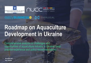 1
Roadmap on Aquaculture
Development in Ukraine
Comprehensive analysis of challenges and
opportunities of aquaculture industry in Ukraine, best-
practice experience and policy recommendations
November 2017
Kyiv, Ukraine
 