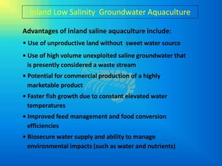 Inland Low Salinity Groundwater Aquaculture

Advantages of inland saline aquaculture include:
• Use of unproductive land without sweet water source
• Use of high volume unexploited saline groundwater that
  is presently considered a waste stream
• Potential for commercial production of a highly
  marketable product
• Faster fish growth due to constant elevated water
  temperatures
• Improved feed management and food conversion
  efficiencies
• Biosecure water supply and ability to manage
  environmental impacts (such as water and nutrients)
 