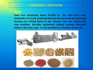 Limitations Overcome
1. Feed:
   Feed cost constitutes about 50-60% of the total farm cost.
   Availability of locally produced feed can be overcome by producing
   floating and sinking feeds on site. Several low cost options are
   now available. Extruder equipment costing hundred thousand
   dollars a few years ago, is now available at a fraction of the cost.
 