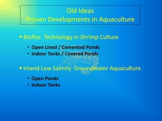 Old Ideas
  Proven Developments in Aquaculture

 Biofloc Technology in Shrimp Culture
   • Open Lined / Cemented Ponds
   • Indoor Tanks / Covered Ponds

 Inland Low Salinity Groundwater Aquaculture
   • Open Ponds
   • Indoor Tanks
 