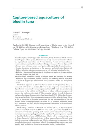 169




Capture-based aquaculture of
bluefin tuna

Francesca Ottolenghi
Halieus
Rome, Italy
E-mail: ottolenghi@halieus.it


Ottolenghi, F. 2008. Capture-based aquaculture of bluefin tuna. In A. Lovatelli
and P.F. Holthus (eds). Capture-based aquaculture. Global overview. FAO Fisheries
Technical Paper. No. 508. Rome, FAO. pp. 169–182.


                                           SUMMARY
   Tunas belong to Actinopterygii, order Perciformes, family Scombridae which contains
   about 33 species and sub-species. The four species of high commercial interest for fisheries
   and capture-based acquaculture are Thunnus thynnus, Thunnus orientalis, Thunnus
   maccoyii and more recently Thunnus albacore. This paper focuses on Thunnus thynnus with
   references to the other tuna capture-based species and is organized in three main sections:
   •	 Species description: a description of the taxonomy and distribution, habitat and
      biology, schooling and migration movements as well as feeding behaviour by size.
   •	 Fisheries: a description of the fisheries, the global catch in relation to the main catching
      areas and the main gear used; and
   •	 Capture-based aquaculture: fishing techniques, season and catching size, rearing
      techniques, aquaculture sites, feeding, harvesting and marketing practices, along with
      a review of the principal environmental, social, economic, market and management
      issues.
        The further expansion of Thunnus thynnus capture-based aquaculture (CBA) is
   considered viable in the short term. However in the long term, sustainability may
   depend on the economically viable completion of the full life cycle (i.e. reproduction);
   improvements in the artificial feed formulation to reduce baitfish consumption and
   improve the feed conversion ratio (FCR); expanding markets beyond the Japanese
   market; and reducing illegal, unreported and unregulated (IUU) fishing. Furthermore,
   farmers need to follow best procedures to ensure traceability of traded tuna. There
   is also an urgent need to determine precisely the size and age composition of the fish
   destined for the farming operation as the current lack of biometric information makes
   stock assessment, and hence effective management and conservation of the bluefin tuna
   resource, difficult.
        The Standing Committee on Research and Statistics (SCRS) of the International
   Commission for the Conservation of Atlantic Tunas (ICCAT) indicated in its 2006 stock
   assessment report that the spawning stock biomass continues to decline while fishing
   mortality is increasing rapidly, particularly for large fish. The growing need to respond
   to the global decline of most wild bluefin tuna fisheries will be a major driving force
   in the development of reliable technologies for large-scale production of juvenile tuna,
   for both commercial food production and fisheries enhancement programmes. As these
   technologies improve, the economics of full cycle farming should also improve, and quite
   possibly result in changes in the market structure for hatchery-produced fish.
 