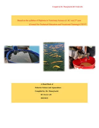 Compile by Dr. Manoj karki (B.V.Sc&A.H)
Based on the syllabus of Diploma in Veterinary Science (I. SC vet) 2nd
year
(Council for Technical Education and Vocational Training) CTEVT
A Hand Book of
Fisheries Science and Aquaculture
Compiled by: Dr. Manoj karki
B.V.Sc & A.H
2022/8/23
 