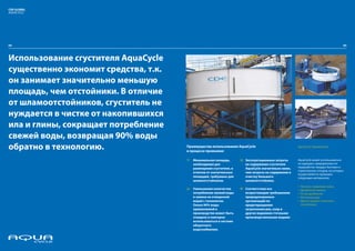 CDE GLOBAL
AQUACYCLE




04



Использование сгустителя AquaCycle
существенно экономит средства, т.к.
он занимает значительно меньшую
площадь, чем отстойники. В отличие
от шламоотстойников, сгуститель не
нуждается в чистке от накопившихся
ила и глины, сокращает потребление
свежей воды, возвращая 90% воды
обратно в технологию.                 Преимущества использования AquaCycle
                                      в процессе промывки:
                                                                                                       AquaCycle Применение



                                      1/   Минимальная площадь,       3/ Эксплуатационные затраты      AquaCycle может использоваться
                                           необходимая для               на содержание сгустителя      на карьерах, предприятиях по
                                           размещения сгустителя, в      AquaCycle значительно ниже,   переработке твердых бытовых и
                                                                                                       строительных отходов, на которых
                                           отличие от значительных       чем затраты на содержание и
                                                                                                       осуществляется промывка
                                           площадей, требуемых для       очистку большого              следующих материалов:
                                           шламоотстойников.             шламоотстойника.
                                                                                                       џ Песчано-гравийная смесь
                                      2/   Уменьшение количества      4/ Соответствие все              џ Дробленый камень
                                           потребления свежей воды       возрастающим требованиям      џ Отсев дробления
                                           и замена ее очищенной         природоохранных               џ Железная руда
                                           водой с технологии.           организаций по                џ Другие рудные полезные
                                           Около 90% воды                предотвращению                 ископаемые
                                           применяемой в                 загрязнения рек, озер и
                                           производстве может быть       других водоемов сточными
                                           очищено и повторно            производственными водами
                                           использоваться в системе
                                           оборотного
                                           водоснабжения.
 