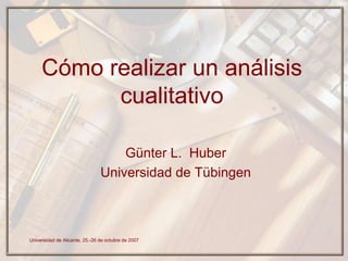 Cómo realizar un análisis
           cualitativo

                                    Günter L. Huber
                                Universidad de Tübingen



Universidad de Alicante, 25.-26 de octubre de 2007
 