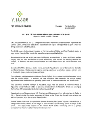 FOR IMMEDIATE RELEASE                                            Contact:      Randa McMinn
                                                                               214-561-6007


                VILLAGE ON THE GREEN ANNOUNCES NEW RESTAURANT
                            Aquadora Slated to Open This Year


DALLAS (September 26, 2011) – Village on the Green, the mixed-use development adjacent to the
Galleria Dallas, announced today that a lease has been signed with operators to open a new fine
dining destination called Aquadora.

The 6,052-square-foot restaurant located at the intersection of Alpha and Noel Roads is slated to
open before the end of the year in the space formerly occupied by GoFish.

Aquadora will showcase a concise menu highlighting an assortment of steaks and fresh seafood
ranging from sea bass and halibut to lobster and shrimp, plus a sushi bar featuring ceviche and
sashimi. In addition, the restaurant will include a full bar where drinks will be infused with fresh
fruits.

Executive Chef Mike Dimas, a Dallas native, comes to Aquadora by way of San Antonio, Santa Fe
and Santa Barbara. His travels and regional cooking experience have helped create a culinary point
of view that is clean, modern and approachable.

The restaurant owners have remodeled the former GoFish dining area and created separate rooms
ideal for private parties. In addition, the new occupants have extended the lounge, making
Aquadora a more attractive social gathering spot outside of the traditional lunch and dinner hours.

Mike Lakomski, General Manager of Aquadora, says, “We are excited to welcome Dallas to
Aquadora, where the focus will be on providing an assortment of choices for diners and serving up
the freshest of fine seafood and steaks in a luxurious setting.”

Aquadora is one of three projects LIG Entertainment Management, Inc. will undertake in Dallas in
2011. Aside from the fine dining restaurant at Village on the Green, the firm will open a tapas bar
and lounge plus a night club in other Dallas locales.

Michael Wheat, executive vice president, director of leasing for Cypress Equities, the developer of
Village on the Green, states, “It is a delight to announce this upscale dining option at Village on the
Green. The restaurant’s location in this vibrant North Dallas community will be a perfect
complement to the area’s other retail and restaurant mix.”
 
