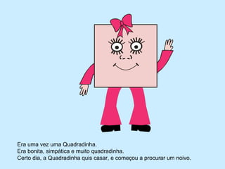 Era uma vez uma Quadradinha.
Era bonita, simpática e muito quadradinha.
Certo dia, a Quadradinha quis casar, e começou a procurar um noivo.
 