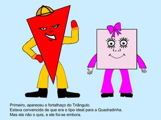 Primeiro, apareceu o fortalhaço do Triângulo.
Estava convencido de que era o tipo ideal para a Quadradinha.
Mas ela não o quis, e ele foi-se embora.
 