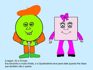 A seguir, foi o Círculo.
Era bonzinho e muito tímido, e a Quadradinha teve pena dele quando lhe disse
que também não o queria.
 