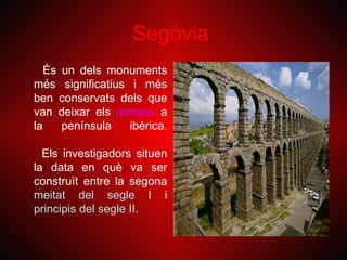Segòvia
   És un dels monuments
més significatius i més
ben conservats dels que
van deixar els romans a
la    península   ibèrica.

  Els investigadors situen
la data en què va ser
construït entre la segona
meitat del segle I i
principis del segle II.
 