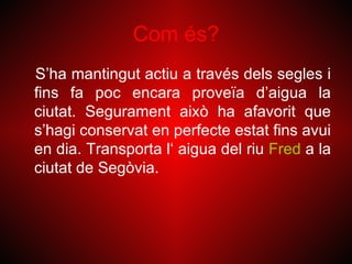 Com és?
S’ha mantingut actiu a través dels segles i
fins fa poc encara proveïa d’aigua la
ciutat. Segurament això ha afavorit que
s’hagi conservat en perfecte estat fins avui
en dia. Transporta l‘ aigua del riu Fred a la
ciutat de Segòvia.
 