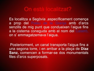 On està localitzat?
Es localitza a Segòvia ,específicament comença
a prop del Palau de la Granja amb d’arcs
senzills de mig punt que condueixen l’aigua fins
a la cisterna coneguda amb el nom del Caseró,
on s’ emmagatzemava l’aigua.

 Posteriorment, un canal transporta l’aigua fins a
una segona torre, i en arribar a la plaça de Díaz
Sanz, comencen a formar-se dos monumentals
files d'arcs superposats.
 