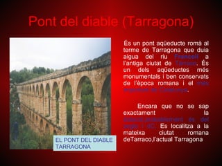 Pont del diable (Tarragona)
                         És un pont aqüeducte romà al
                         terme de Tarragona que duia
                         aigua del riu Francolí a
                         l’antiga ciutat de Tàrraco. És
                         un dels aqüeductes més
                         monumentals i ben conservats
                         de l’època romana i el més
                         important de Catalunya.

                              Encara que no se sap
                         exactament                   la
                         datació,probablement és del
                         segle I dC. Es localitza a la
                         mateixa      ciutat     romana
    EL PONT DEL DIABLE   deTarraco,l’actual Tarragona
    TARRAGONA
 
