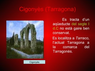 Cigonyès (Tarragona)
                    Es tracta d’un
              aqüeducte del segle I
              d.C no està gaire ben
              conservat.
              Es localitza a Tarraco,
              l’actual Tarragona a
              la     comarca      del
              Tarragonès.

   Cigonyès
 