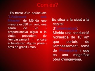 Com és?
  Es tracta d’un aqüaducte
“L'Aqüeducte           dels
Miracles” de Mèrida que        Es situa a la ciuat a la
mesurava 830 m., amb una       capital
altura      de     25      i   d’Extremadura:
proporcionava aigua a la       Mèrida una conducció
ciutat     procedent     de
                               hidràulica de 10 Km
l'embassament i encara
subsisteixen alguns pilars i   que      parteix     de
arcs de granit i maó.          l'embassament romà
                               de Prosèrpina i que
                               és una magnífica
                               obra d'enginyeria.
 
