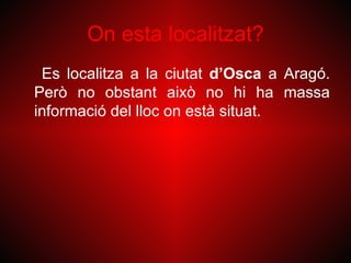 On esta localitzat?
 Es localitza a la ciutat d’Osca a Aragó.
Però no obstant això no hi ha massa
informació del lloc on està situat.
 