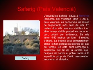 Safarig (País Valencià)
           L’aquedücte Safarig situat a Monòver
           (comarca del Vinalopó Mitjà ) ,en el
           país Valencia, es conserven les restes
           de l’aqüeducte més antic de tots. En
           resten dos ulls sencers visibles i un
           altre menys visible perquè es troba, en
           part, cobert per enderrocs. Els ulls
           tenen 4’50 metres de llum i 5 metres
           d’altura. La séquia està completament
           plana i s’han perdut els laterals pel pas
           del temps. En este punt comença el
           subterrani del llit de la rambla que,
           després de salvar el poble, torna a la
           superfície prop de l’antic escorxador,
 Safàrig   anomenat el Matador.
 