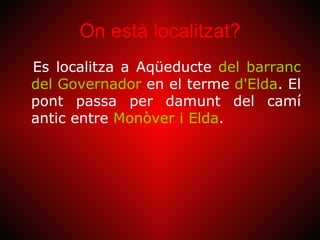On està localitzat?
Es localitza a Aqüeducte del barranc
del Governador en el terme d'Elda. El
pont passa per damunt del camí
antic entre Monòver i Elda.
 