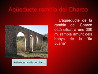 Aqüeducte rambla del Charco
                                 L’aqüeducte de la
                               rambla del Charco
                               està situat a uns 300
                               m. rambla amunt dels
                               banys de la “tia
                               Juana”



 Aqüeducte rambla del charco
 