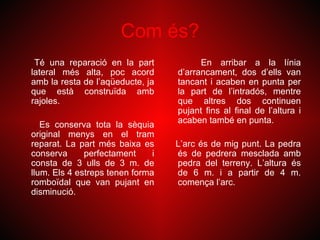 Com és?
 Té una reparació en la part             En arribar a la línia
lateral més alta, poc acord        d’arrancament, dos d’ells van
amb la resta de l’aqüeducte, ja    tancant i acaben en punta per
que està construïda amb            la part de l’intradós, mentre
rajoles.                           que altres dos continuen
                                   pujant fins al final de l’altura i
                                   acaben també en punta.
   Es conserva tota la sèquia
original menys en el tram
reparat. La part més baixa es      L’arc és de mig punt. La pedra
conserva      perfectament     i   és de pedrera mesclada amb
consta de 3 ulls de 3 m. de        pedra del terreny. L’altura és
llum. Els 4 estreps tenen forma    de 6 m. i a partir de 4 m.
romboïdal que van pujant en        comença l’arc.
disminució.
 