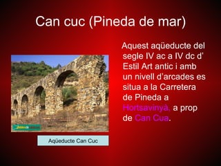 Can cuc (Pineda de mar)
                     Aquest aqüeducte del
                     segle IV ac a IV dc d’
                     Estil Art antic i amb
                     un nivell d’arcades es
                     situa a la Carretera
                     de Pineda a
                     Hortsavinyà, a prop
                     de Can Cua.

 Aqüeducte Can Cuc
 