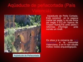 Aqüaducte de peñacortada (País
          Valencià)
                               Aqüeducte de Peña Cortada.
                             Està construït en la segona
                             meitat del segle I y en els inicis
                             del segle II d.C,en l’època de
                             l’imperi Romà.Fet amb pedra i
                             reformes d’formigó           amb
                             només un nivell.



                             Es situa a la comarca de “Los
                             Serranos” a la comunitat
                             Valenciana, a on hi han situats
                             moltes restes arqueològiques.


  Aqüeducte de Peñacortada
 