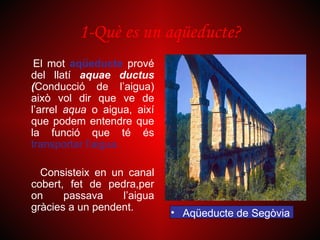 1-Què es un aqüeducte?
 El mot aqüeducte prové
del llatí aquae ductus
(Conducció de l’aigua)
això vol dir que ve de
l’arrel aqua o aigua, així
que podem entendre que
la funció que té és
transportar l’aigua.

  Consisteix en un canal
cobert, fet de pedra,per
on     passava    l’aigua
gràcies a un pendent.
                             • Aqüeducte de Segòvia
 