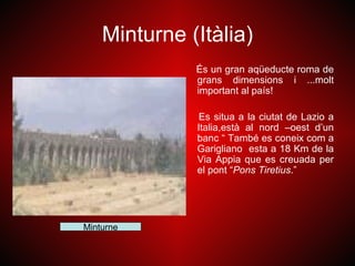 Minturne (Itàlia)
              És un gran aqüeducte roma de
              grans dimensions i ...molt
              important al país!

               Es situa a la ciutat de Lazio a
              Italia,està al nord –oest d’un
              banc “ També es coneix com a
              Garigliano esta a 18 Km de la
              Via Appia que es creuada per
              el pont “Pons Tiretius.”




Minturne
 