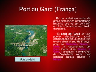 Port du Gard (França)
                  Es un aqüeducte roma de
               grans dimensions i importància
               històrica que va ser construït
               el 19 Ac. Consta de tres nivells
               d’arcades.
                  El pont del Gard és una
               porció     d’aqüeducte     romà
               condicionada en un pont a tres
               nivells situat al sud de França,
               prop de Remolins, Nimes i
               Usès, al departament del
               Gard. Salva el riu Gardon, o
               Gard, i assegura la continuïtat
               de l'aqüeducte romà que
               conduïa l'aigua d'Usès a
Pont du Gard   Nimes.
 