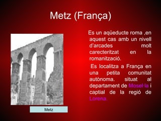 Metz (França)
          Es un aqüeducte roma ,en
          aquest cas amb un nivell
          d’arcades             molt
          carecteritzat     en    la
          romanització.
           Es localitza a França en
          una    petita    comunitat
          autònoma.      situat   al
          departament de Mosel·la i
          captial de la regió de
          Lorena.
Metz
 