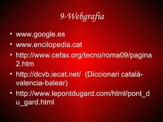 9-Webgrafia
• www.google.es
• www.encilopedia.cat
• http://www.cefax.org/tecno/roma09/pagina
  2.htm
• http://dcvb.iecat.net/ (Diccionari català-
  valencia-balear)
• http://www.lepontdugard.com/html/pont_d
  u_gard.html
 