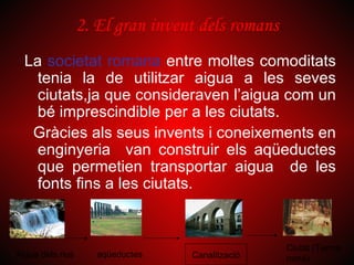 2. El gran invent dels romans
  La societat romana entre moltes comoditats
    tenia la de utilitzar aigua a les seves
    ciutats,ja que consideraven l’aigua com un
    bé imprescindible per a les ciutats.
   Gràcies als seus invents i coneixements en
    enginyeria van construir els aqüeductes
    que permetien transportar aigua de les
    fonts fins a les ciutats.


                                                  Ciutat (Terme
Aigua dels rius      aqüeductes   Canalització    romà)
 
