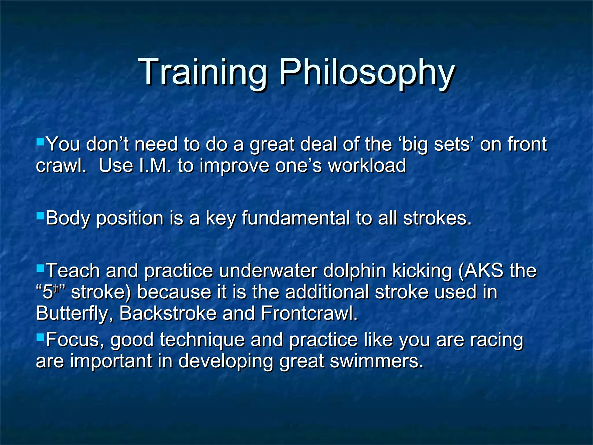 TTrraaiinniinngg PPhhiilloossoopphhyy 
YYoouu ddoonn’’tt nneeeedd ttoo ddoo aa ggrreeaatt ddeeaall ooff tthhee ‘‘bbiigg sseettss’’ oonn ffrroonntt 
ccrraawwll.. UUssee II..MM.. ttoo iimmpprroovvee oonnee’’ss wwoorrkkllooaadd 
BBooddyy ppoossiittiioonn iiss aa kkeeyy ffuunnddaammeennttaall ttoo aallll ssttrrookkeess.. 
TTeeaacchh aanndd pprraaccttiiccee uunnddeerrwwaatteerr ddoollpphhiinn kkiicckkiinngg (AAKKSS tthhee 
““55tthh”” ssttrrookkee)) bbeeccaauussee iitt iiss tthhee aaddddiittiioonnaall ssttrrookkee uusseedd iinn 
BBuutttteerrffllyy,, BBaacckkssttrrookkee aanndd FFrroonnttccrraawwll.. 
FFooccuuss,, ggoooodd tteecchhnniiqquuee aanndd pprraaccttiiccee lliikkee yyoouu aarree rraacciinngg 
aarree iimmppoorrttaanntt iinn ddeevveellooppiinngg ggrreeaatt sswwiimmmmeerrss.. 
 