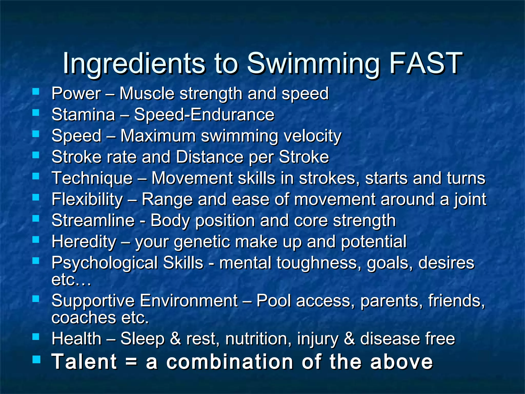 Ingredients ttoo SSwwiimmmmiinngg FFAASSTT 
 PPoowweerr –– MMuussccllee ssttrreennggtthh aanndd ssppeeeedd 
 SSttaammiinnaa –– SSppeeeedd--EEnndduurraannccee 
 SSppeeeedd –– MMaaxxiimmuumm sswwiimmmmiinngg vveelloocciittyy 
 SSttrrookkee rraattee aanndd DDiissttaannccee ppeerr SSttrrookkee 
 TTeecchhnniiqquuee –– MMoovveemmeenntt sskkiillllss iinn ssttrrookkeess,, ssttaarrttss aanndd ttuurrnnss 
 FFlleexxiibbiilliittyy –– RRaannggee aanndd eeaassee ooff mmoovveemmeenntt aarroouunndd aa jjooiinntt 
 SSttrreeaammlliinnee -- BBooddyy ppoossiittiioonn aanndd ccoorree ssttrreennggtthh 
 HHeerreeddiittyy –– yyoouurr ggeenneettiicc mmaakkee uupp aanndd ppootteennttiiaall 
 PPssyycchhoollooggiiccaall SSkkiillllss -- mmeennttaall ttoouugghhnneessss,, ggooaallss,, ddeessiirreess 
eettcc…… 
 SSuuppppoorrttiivvee EEnnvviirroonnmmeenntt –– PPooooll aacccceessss,, ppaarreennttss,, ffrriieennddss,, 
ccooaacchheess eettcc.. 
 HHeeaalltthh –– SSlleeeepp && rreesstt,, nnuuttrriittiioonn,, iinnjjuurryy && ddiisseeaassee ffrreeee 
 TTaalleenntt == aa ccoommbbiinnaattiioonn ooff tthhee aabboovvee 
 