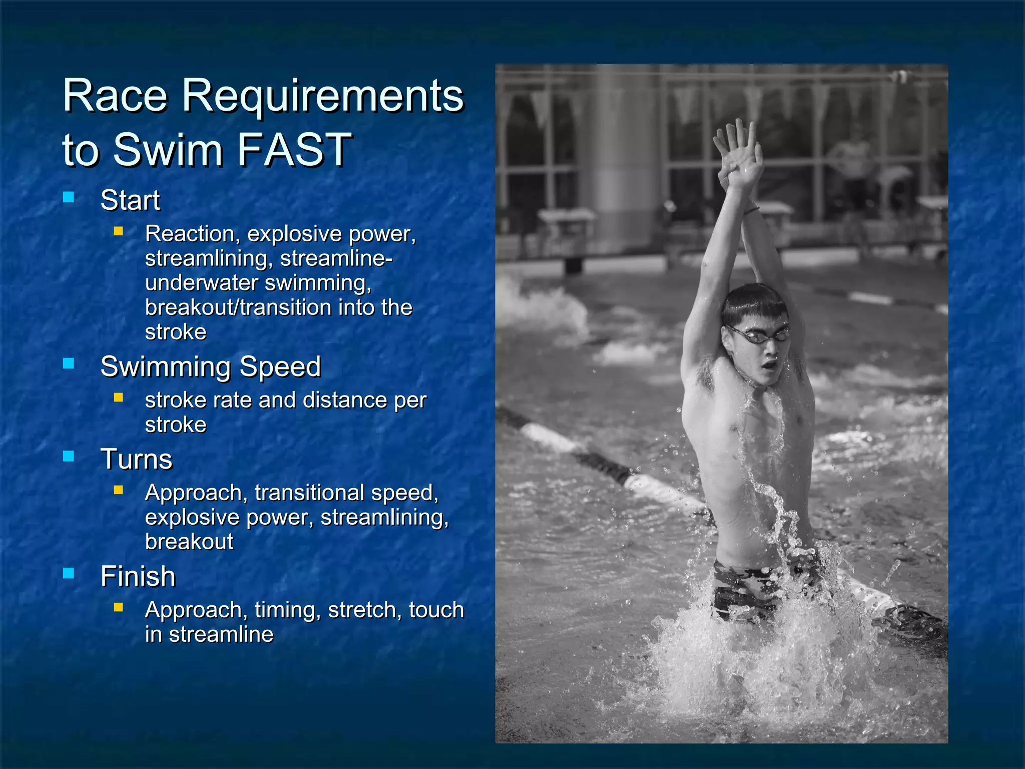 RRaaccee RReeqquuiirreemmeennttss 
ttoo SSwwiimm FFAASSTT 
 SSttaarrtt 
 RReeaaccttiioonn,, eexxpplloossiivvee ppoowweerr,, 
ssttrreeaammlliinniinngg,, ssttrreeaammlliinnee-- 
uunnddeerrwwaatteerr sswwiimmmmiinngg,, 
bbrreeaakkoouutt//ttrraannssiittiioonn iinnttoo tthhee 
ssttrrookkee 
 SSwwiimmmmiinngg SSppeeeedd 
 ssttrrookkee rraattee aanndd ddiissttaannccee ppeerr 
ssttrrookkee 
 TTuurrnnss 
 AApppprrooaacchh,, ttrraannssiittiioonnaall ssppeeeedd,, 
eexxpplloossiivvee ppoowweerr,, ssttrreeaammlliinniinngg,, 
bbrreeaakkoouutt 
 FFiinniisshh 
 AApppprrooaacchh,, ttiimmiinngg,, ssttrreettcchh,, ttoouucchh 
iinn ssttrreeaammlliinnee 
 