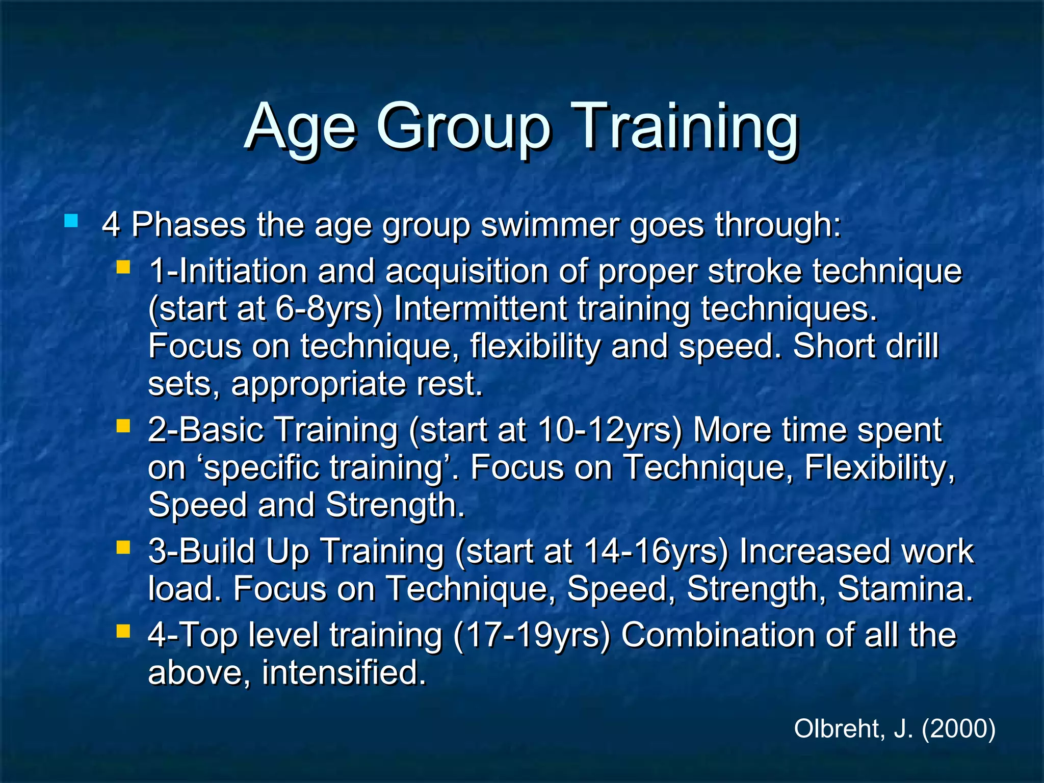 AAggee GGrroouupp TTrraaiinniinngg 
 44 PPhhaasseess tthhee aaggee ggrroouupp sswwiimmmmeerr ggooeess tthhrroouugghh:: 
 11--IInniittiiaattiioonn aanndd aaccqquuiissiittiioonn ooff pprrooppeerr ssttrrookkee tteecchhnniiqquuee 
(ssttaarrtt aatt 66--88yyrrss)) IInntteerrmmiitttteenntt ttrraaiinniinngg tteecchhnniiqquueess.. 
FFooccuuss oonn tteecchhnniiqquuee,, fflleexxiibbiilliittyy aanndd ssppeeeedd.. SShhoorrtt ddrriillll 
sseettss,, aapppprroopprriiaattee rreesstt.. 
 22--BBaassiicc TTrraaiinniinngg (ssttaarrtt aatt 1100--1122yyrrss)) MMoorree ttiimmee ssppeenntt 
oonn ‘‘ssppeecciiffiicc ttrraaiinniinngg’’.. FFooccuuss oonn TTeecchhnniiqquuee,, FFlleexxiibbiilliittyy,, 
SSppeeeedd aanndd SSttrreennggtthh.. 
 33--BBuuiilldd UUpp TTrraaiinniinngg (ssttaarrtt aatt 1144--1166yyrrss)) IInnccrreeaasseedd wwoorrkk 
llooaadd.. FFooccuuss oonn TTeecchhnniiqquuee,, SSppeeeedd,, SSttrreennggtthh,, SSttaammiinnaa.. 
 44--TToopp lleevveell ttrraaiinniinngg (1177--1199yyrrss)) CCoommbbiinnaattiioonn ooff aallll tthhee 
aabboovvee,, iinntteennssiiffiieedd.. 
Olbreht, J. (2000) 
 