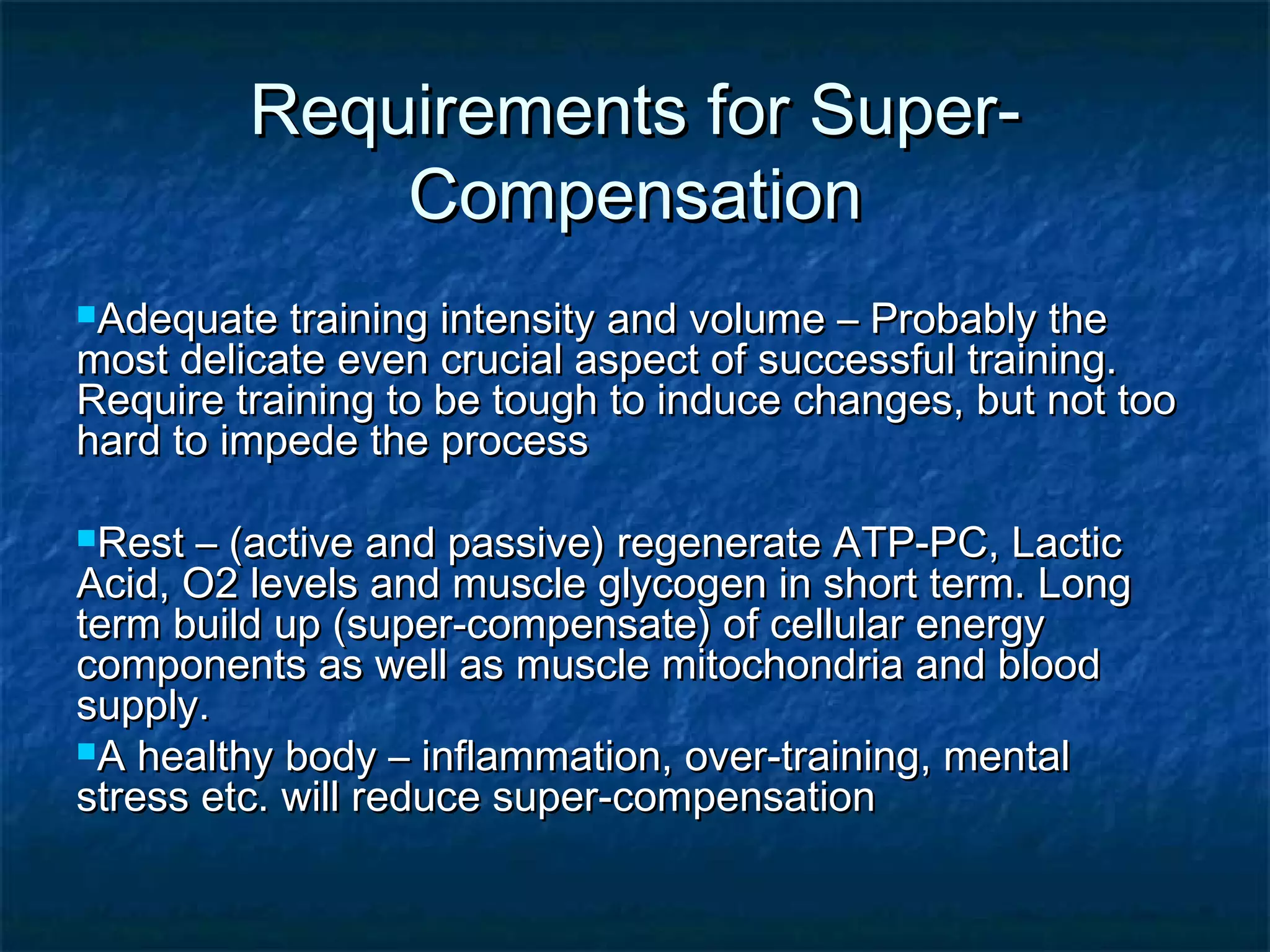 f Requirements foorr SSuuppeerr-- 
CCoommppeennssaattiioonn 
AAddeeqquuaattee ttrraaiinniinngg iinntteennssiittyy aanndd vvoolluummee –– PPrroobbaabbllyy tthhee 
mmoosstt ddeelliiccaattee eevveenn ccrruucciiaall aassppeecctt ooff ssuucccceessssffuull ttrraaiinniinngg.. 
RReeqquuiirree ttrraaiinniinngg ttoo bbee ttoouugghh ttoo iinndduuccee cchhaannggeess,, bbuutt nnoott ttoooo 
hhaarrdd ttoo iimmppeeddee tthhee pprroocceessss 
RReesstt –– ((aaccttiivvee aanndd ppaassssiivvee)) rreeggeenneerraattee AATTPP--PPCC,, LLaaccttiicc 
AAcciidd,, OO22 lleevveellss aanndd mmuussccllee ggllyyccooggeenn iinn sshhoorrtt tteerrmm.. LLoonngg 
tteerrmm bbuuiilldd uupp ((ssuuppeerr--ccoommppeennssaattee)) ooff cceelllluullaarr eenneerrggyy 
ccoommppoonneennttss aass wweellll aass mmuussccllee mmiittoocchhoonnddrriiaa aanndd bblloooodd 
ssuuppppllyy.. 
AA hheeaalltthhyy bbooddyy –– iinnffllaammmmaattiioonn,, oovveerr--ttrraaiinniinngg,, mmeennttaall 
ssttrreessss eettcc.. wwiillll rreedduuccee ssuuppeerr--ccoommppeennssaattiioonn 
 