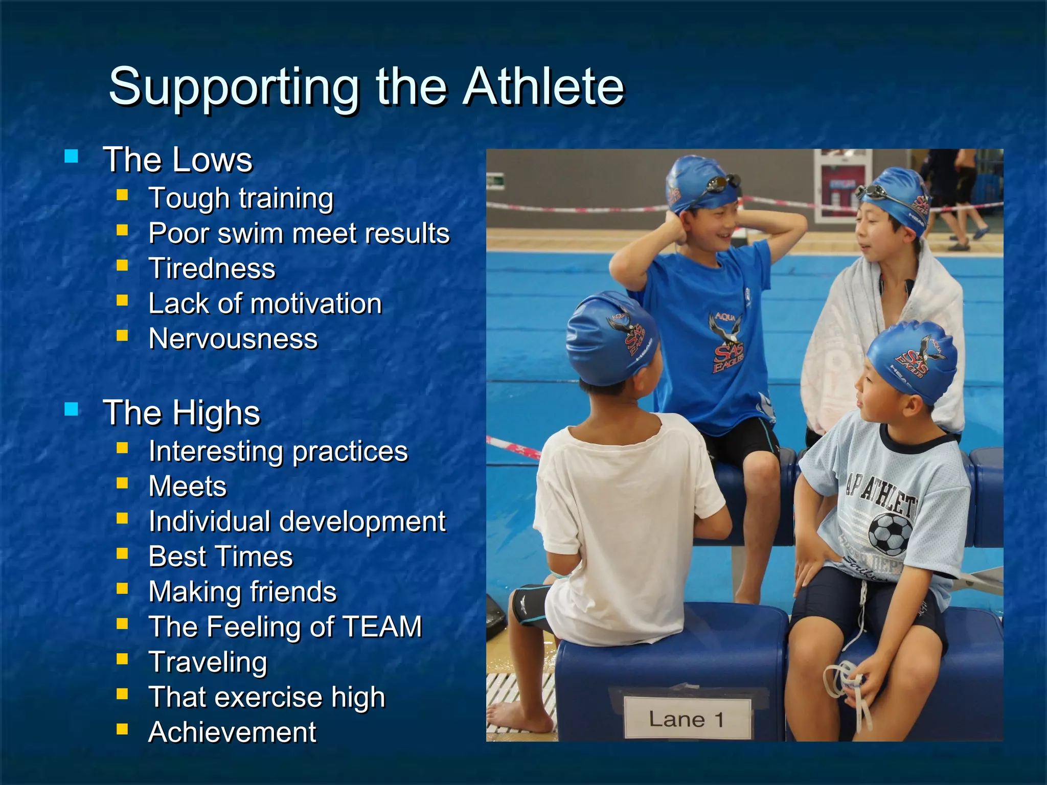 SSuuppppoorrttiinngg tthhee AAtthhlleettee 
 TThhee LLoowwss 
 TToouugghh ttrraaiinniinngg 
 PPoooorr sswwiimm mmeeeett rreessuullttss 
 TTiirreeddnneessss 
 LLaacckk ooff mmoottiivvaattiioonn 
 NNeerrvvoouussnneessss 
 TThhee HHiigghhss 
 IInntteerreessttiinngg pprraaccttiicceess 
 MMeeeettss 
 IInnddiivviidduuaall ddeevveellooppmmeenntt 
 BBeesstt TTiimmeess 
 MMaakkiinngg ffrriieennddss 
 TThhee FFeeeelliinngg ooff TTEEAAMM 
 TTrraavveelliinngg 
 TThhaatt eexxeerrcciissee hhiigghh 
 AAcchhiieevveemmeenntt 
 