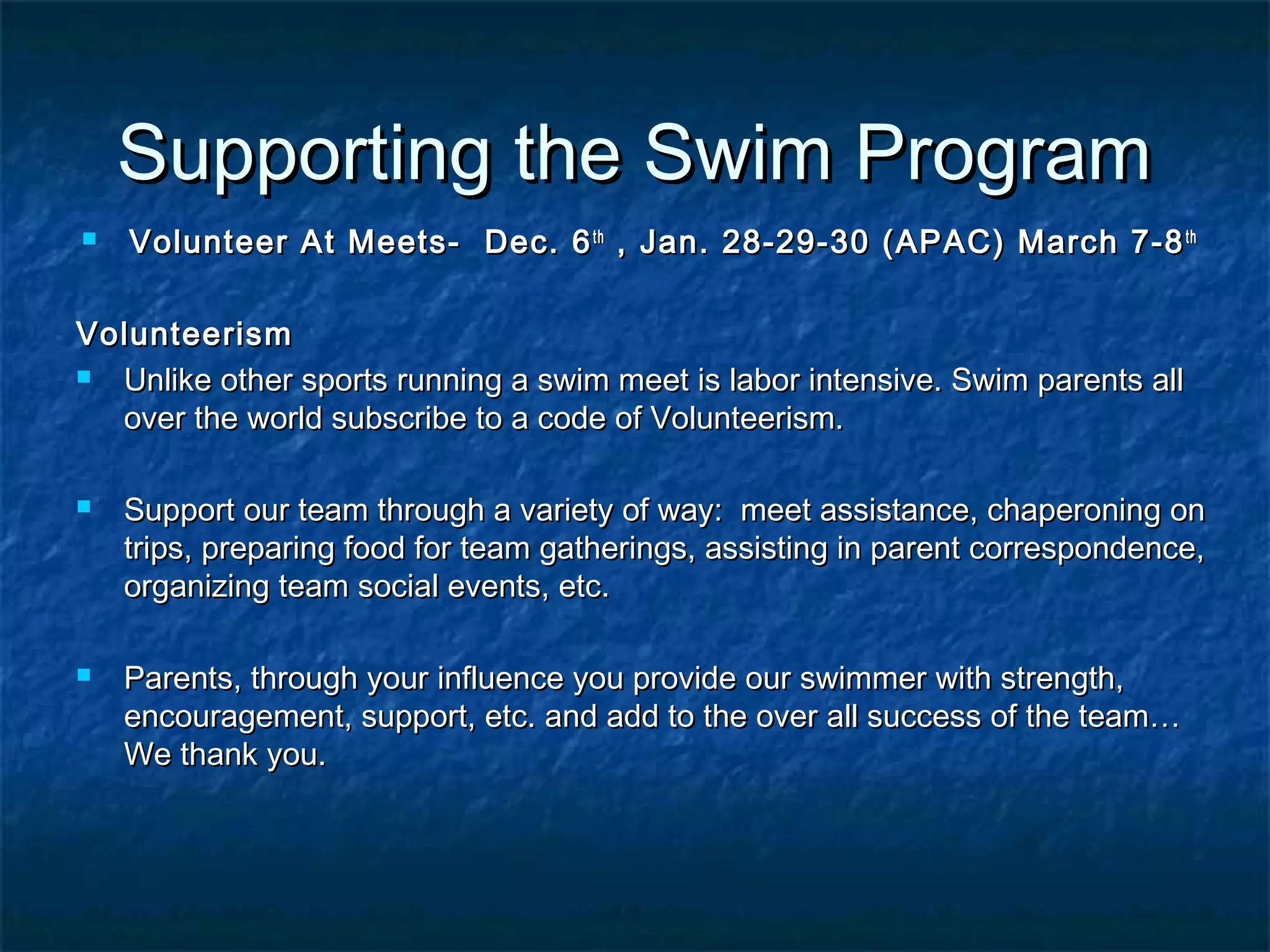 SSuuppppoorrttiinngg tthhee SSwwiimm PPrrooggrraamm 
 VVoolluunntteeeerr AAtt MMeeeettss-- DDeecc.. 66tthh ,, JJaann.. 2288--2299--3300 ((AAPPAACC)) MMaarrcchh 77--88tthh 
VVoolluunntteeeerriissmm 
 UUnnlliikkee ootthheerr ssppoorrttss rruunnnniinngg aa sswwiimm mmeeeett iiss llaabboorr iinntteennssiivvee.. SSwwiimm ppaarreennttss aallll 
oovveerr tthhee wwoorrlldd ssuubbssccrriibbee ttoo aa ccooddee ooff VVoolluunntteeeerriissmm.. 
 SSuuppppoorrtt oouurr tteeaamm tthhrroouugghh aa vvaarriieettyy ooff wwaayy:: mmeeeett aassssiissttaannccee,, cchhaappeerroonniinngg oonn 
ttrriippss,, pprreeppaarriinngg ffoooodd ffoorr tteeaamm ggaatthheerriinnggss,, aassssiissttiinngg iinn ppaarreenntt ccoorrrreessppoonnddeennccee,, 
oorrggaanniizziinngg tteeaamm ssoocciiaall eevveennttss,, eettcc.. 
 PPaarreennttss,, tthhrroouugghh yyoouurr iinnfflluueennccee yyoouu pprroovviiddee oouurr sswwiimmmmeerr wwiitthh ssttrreennggtthh,, 
eennccoouurraaggeemmeenntt,, ssuuppppoorrtt,, eettcc.. aanndd aadddd ttoo tthhee oovveerr aallll ssuucccceessss ooff tthhee tteeaamm…… 
WWee tthhaannkk yyoouu.. 
 