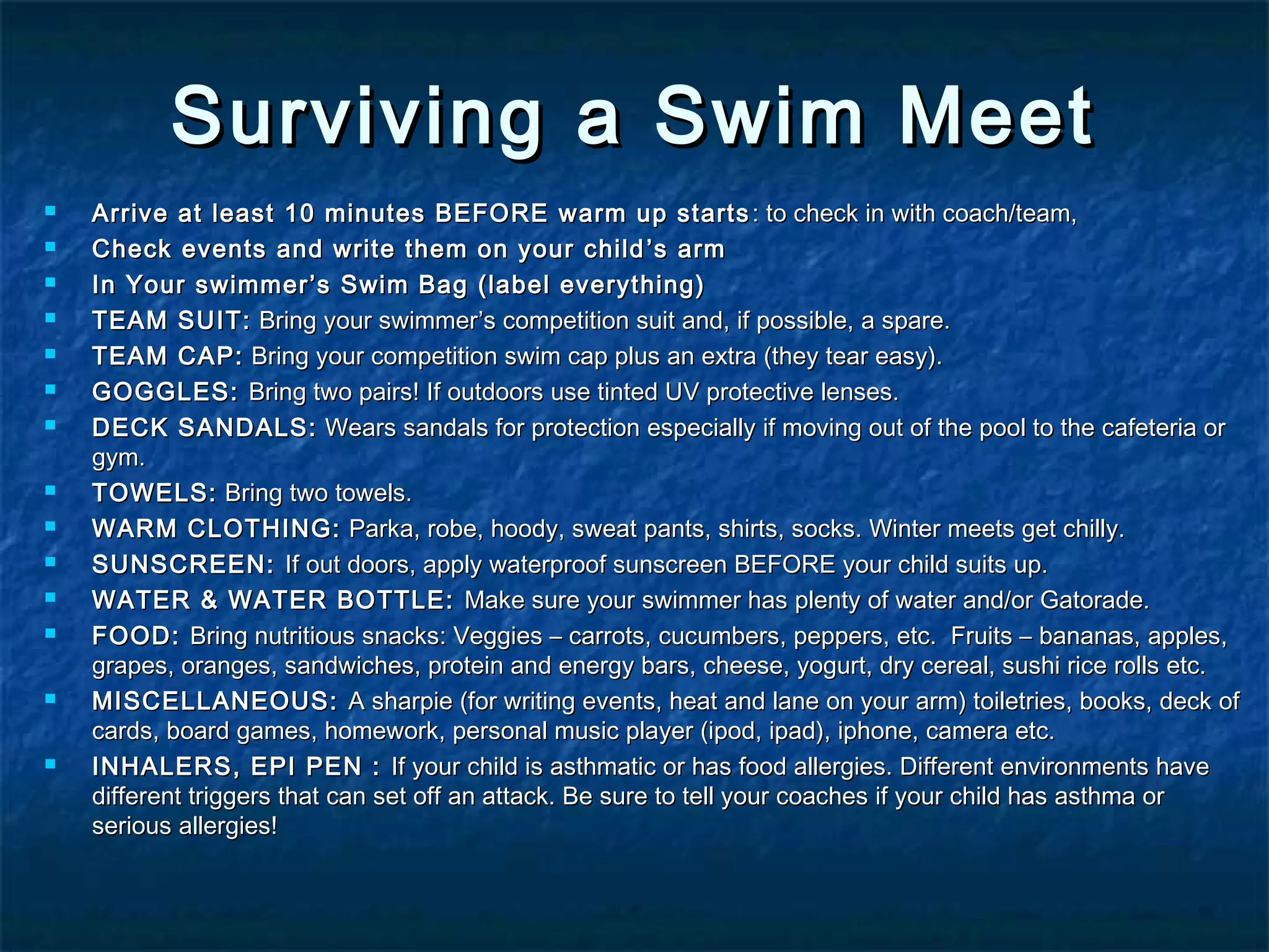 Surviving aa SSwwiimm MMeeeett 
 AArrrriivvee aatt lleeaasstt 1100 mmiinnuutteess BBEEFFOORREE wwaarrmm uupp ssttaarrttss:: ttoo cchheecckk iinn wwiitthh ccooaacchh//tteeaamm,, 
 CChheecckk eevveennttss aanndd wwrriittee tthheemm oonn yyoouurr cchhiilldd’’ss aarrmm 
 IInn YYoouurr sswwiimmmmeerr’’ss SSwwiimm BBaagg ((llaabbeell eevveerryytthhiinngg)) 
 TTEEAAMM SSUUIITT:: BBrriinngg yyoouurr sswwiimmmmeerr’’ss ccoommppeettiittiioonn ssuuiitt aanndd,, iiff ppoossssiibbllee,, aa ssppaarree.. 
 TTEEAAMM CCAAPP:: BBrriinngg yyoouurr ccoommppeettiittiioonn sswwiimm ccaapp pplluuss aann eexxttrraa ((tthheeyy tteeaarr eeaassyy)).. 
 GGOOGGGGLLEESS:: BBrriinngg ttwwoo ppaaiirrss!! IIff oouuttddoooorrss uussee ttiinntteedd UUVV pprrootteeccttiivvee lleennsseess.. 
 DDEECCKK SSAANNDDAALLSS:: WWeeaarrss ssaannddaallss ffoorr pprrootteeccttiioonn eessppeecciiaallllyy iiff mmoovviinngg oouutt ooff tthhee ppooooll ttoo tthhee ccaaffeetteerriiaa oorr 
ggyymm.. 
 TTOOWWEELLSS:: BBrriinngg ttwwoo ttoowweellss.. 
 WWAARRMM CCLLOOTTHHIINNGG:: PPaarrkkaa,, rroobbee,, hhooooddyy,, sswweeaatt ppaannttss,, sshhiirrttss,, ssoocckkss.. WWiinntteerr mmeeeettss ggeett cchhiillllyy.. 
 SSUUNNSSCCRREEEENN:: IIff oouutt ddoooorrss,, aappppllyy wwaatteerrpprrooooff ssuunnssccrreeeenn BBEEFFOORREE yyoouurr cchhiilldd ssuuiittss uupp.. 
 WWAATTEERR && WWAATTEERR BBOOTTTTLLEE:: MMaakkee ssuurree yyoouurr sswwiimmmmeerr hhaass pplleennttyy ooff wwaatteerr aanndd//oorr GGaattoorraaddee.. 
 FFOOOODD:: BBrriinngg nnuuttrriittiioouuss ssnnaacckkss:: VVeeggggiieess –– ccaarrrroottss,, ccuuccuummbbeerrss,, ppeeppppeerrss,, eettcc.. FFrruuiittss –– bbaannaannaass,, aapppplleess,, 
ggrraappeess,, oorraannggeess,, ssaannddwwiicchheess,, pprrootteeiinn aanndd eenneerrggyy bbaarrss,, cchheeeessee,, yyoogguurrtt,, ddrryy cceerreeaall,, ssuusshhii rriiccee rroollllss eettcc.. 
 MMIISSCCEELLLLAANNEEOOUUSS:: AA sshhaarrppiiee ((ffoorr wwrriittiinngg eevveennttss,, hheeaatt aanndd llaannee oonn yyoouurr aarrmm)) ttooiilleettrriieess,, bbooookkss,, ddeecckk ooff 
ccaarrddss,, bbooaarrdd ggaammeess,, hhoommeewwoorrkk,, ppeerrssoonnaall mmuussiicc ppllaayyeerr ((iippoodd,, iippaadd)),, iipphhoonnee,, ccaammeerraa eettcc.. 
 IINNHHAALLEERRSS,, EEPPII PPEENN :: IIff yyoouurr cchhiilldd iiss aasstthhmmaattiicc oorr hhaass ffoooodd aalllleerrggiieess.. DDiiffffeerreenntt eennvviirroonnmmeennttss hhaavvee 
ddiiffffeerreenntt ttrriiggggeerrss tthhaatt ccaann sseett ooffff aann aattttaacckk.. BBee ssuurree ttoo tteellll yyoouurr ccooaacchheess iiff yyoouurr cchhiilldd hhaass aasstthhmmaa oorr 
sseerriioouuss aalllleerrggiieess!! 
 
