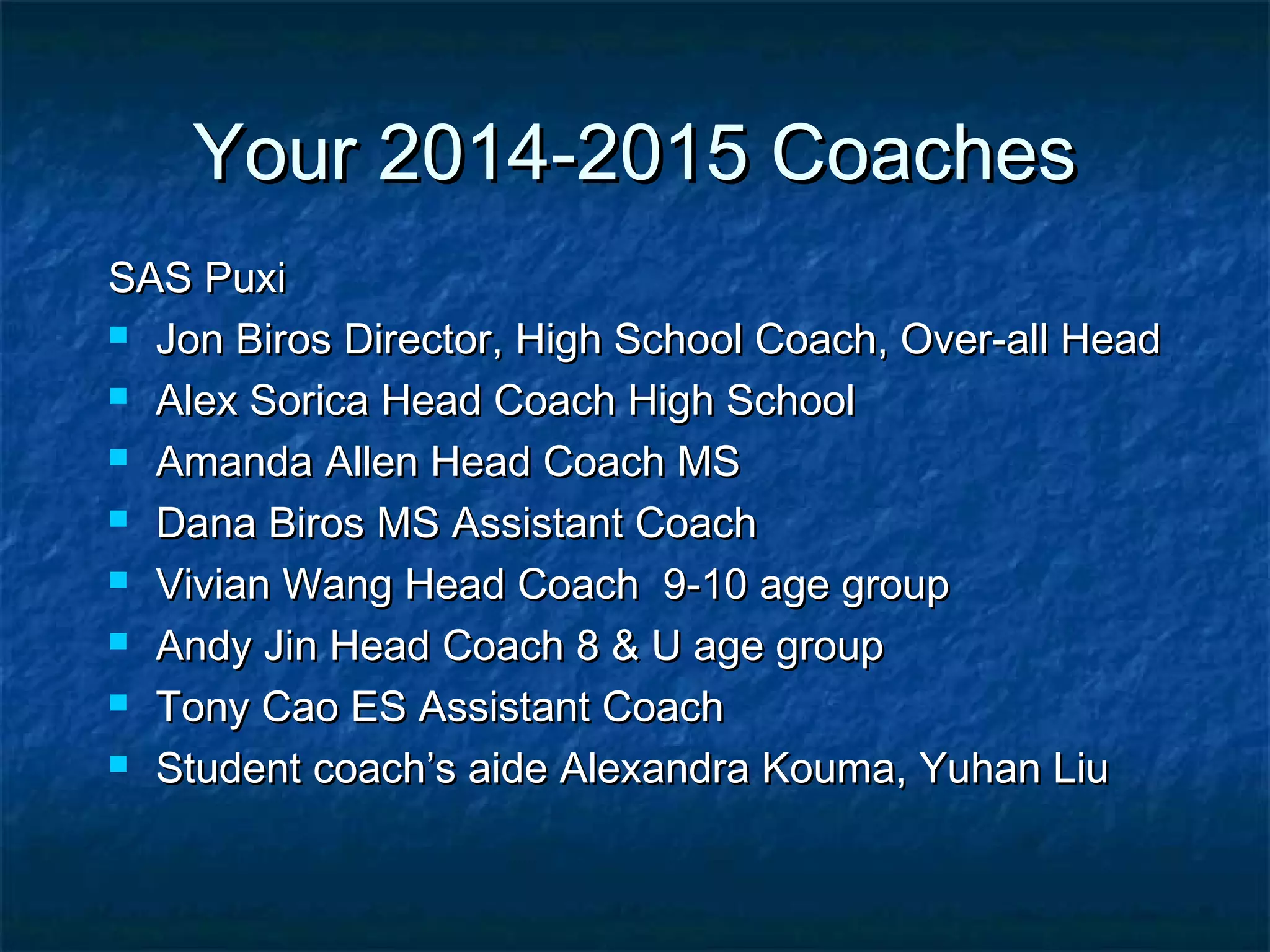 YYoouurr 22001144--22001155 CCooaacchheess 
SSAASS PPuuxxii 
 JJoonn BBiirrooss DDiirreeccttoorr,, HHiigghh SScchhooooll CCooaacchh,, OOvveerr--aallll HHeeaadd 
 AAlleexx SSoorriiccaa HHeeaadd CCooaacchh HHiigghh SScchhooooll 
 AAmmaannddaa AAlllleenn HHeeaadd CCooaacchh MMSS 
 DDaannaa BBiirrooss MMSS AAssssiissttaanntt CCooaacchh 
 VViivviiaann WWaanngg HHeeaadd CCooaacchh 99--1100 aaggee ggrroouupp 
 AAnnddyy JJiinn HHeeaadd CCooaacchh 88 && UU aaggee ggrroouupp 
 TToonnyy CCaaoo EESS AAssssiissttaanntt CCooaacchh 
 SSttuuddeenntt ccooaacchh’’ss aaiiddee AAlleexxaannddrraa KKoouummaa,, YYuuhhaann LLiiuu 
 