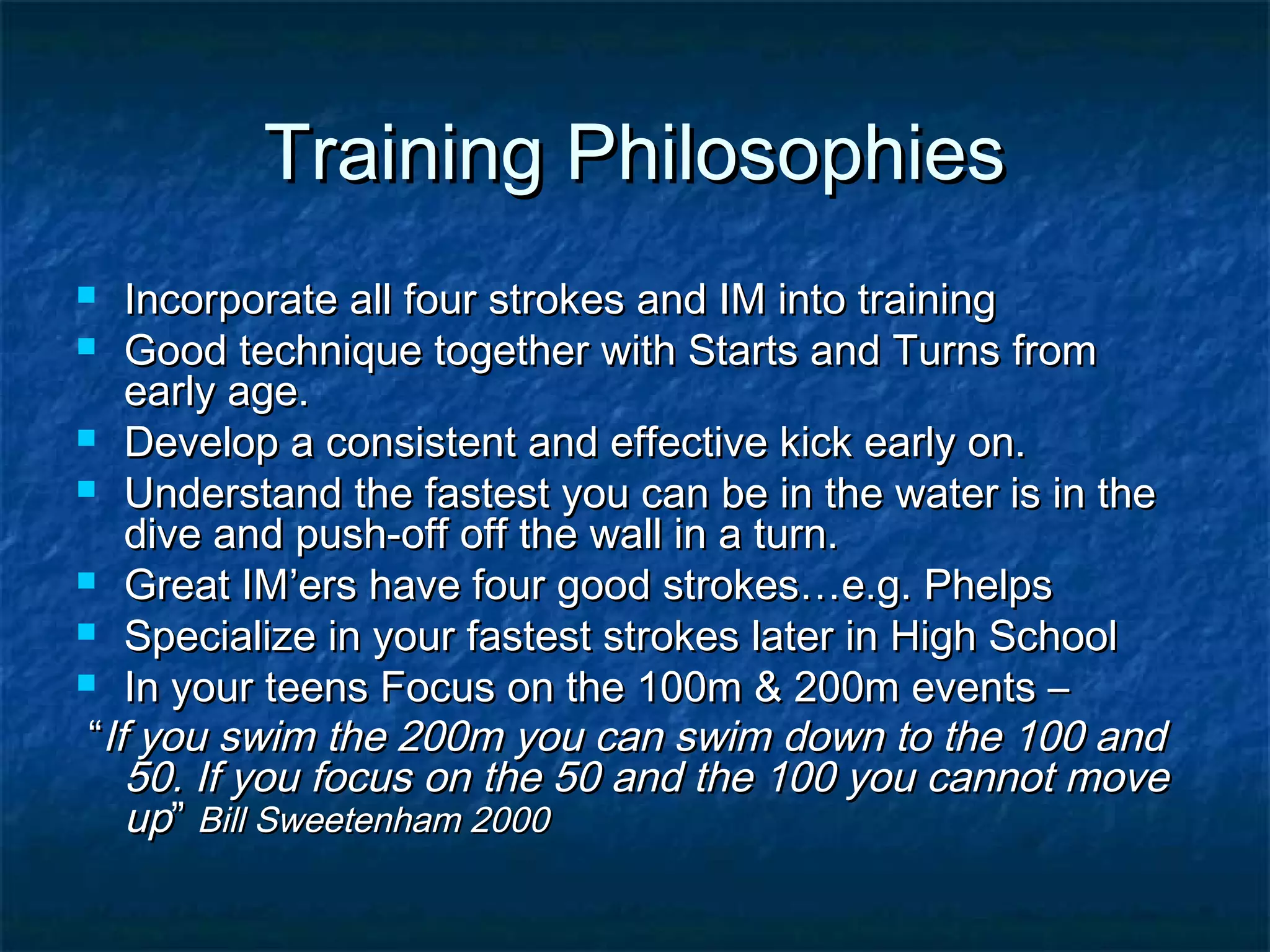 TTrraaiinniinngg PPhhiilloossoopphhiieess 
 IInnccoorrppoorraattee aallll ffoouurr ssttrrookkeess aanndd IIMM iinnttoo ttrraaiinniinngg 
 GGoooodd tteecchhnniiqquuee ttooggeetthheerr wwiitthh SSttaarrttss aanndd TTuurrnnss ffrroomm 
eeaarrllyy aaggee.. 
 DDeevveelloopp aa ccoonnssiisstteenntt aanndd eeffffeeccttiivvee kkiicckk eeaarrllyy oonn.. 
 UUnnddeerrssttaanndd tthhee ffaasstteesstt yyoouu ccaann bbee iinn tthhee wwaatteerr iiss iinn tthhee 
ddiivvee aanndd ppuusshh--ooffff ooffff tthhee wwaallll iinn aa ttuurrnn.. 
 GGrreeaatt IIMM’’eerrss hhaavvee ffoouurr ggoooodd ssttrrookkeess……ee..gg.. PPhheellppss 
 SSppeecciiaalliizzee iinn yyoouurr ffaasstteesstt ssttrrookkeess llaatteerr iinn HHiigghh SScchhooooll 
 IInn yyoouurr tteeeennss FFooccuuss oonn tthhee 110000mm && 220000mm eevveennttss –– 
““IIff yyoouu sswwiimm tthhee 220000mm yyoouu ccaann sswwiimm ddoowwnn ttoo tthhee 110000 aanndd 
5500.. IIff yyoouu ffooccuuss oonn tthhee 5500 aanndd tthhee 110000 yyoouu ccaannnnoott mmoovvee 
uupp”” BBiillll SSwweeeetteennhhaamm 22000000 
 