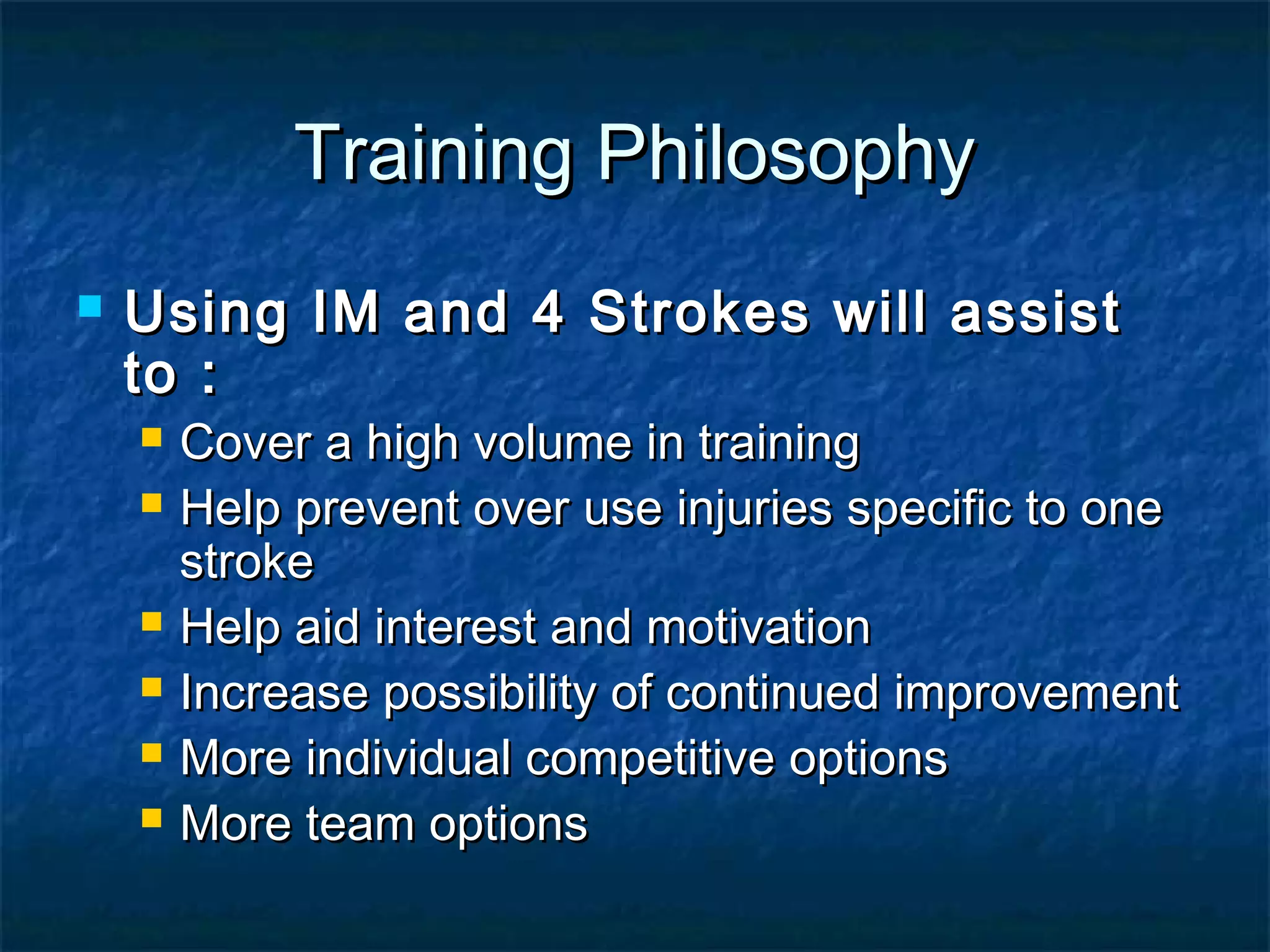 TTrraaiinniinngg PPhhiilloossoopphhyy 
 UUssiinngg IIMM aanndd 44 SSttrrookkeess wwiillll aassssiisstt 
ttoo :: 
 CCoovveerr aa hhiigghh vvoolluummee iinn ttrraaiinniinngg 
 HHeellpp pprreevveenntt oovveerr uussee iinnjjuurriieess ssppeecciiffiicc ttoo oonnee 
ssttrrookkee 
 HHeellpp aaiidd iinntteerreesstt aanndd mmoottiivvaattiioonn 
 IInnccrreeaassee ppoossssiibbiilliittyy ooff ccoonnttiinnuueedd iimmpprroovveemmeenntt 
 MMoorree iinnddiivviidduuaall ccoommppeettiittiivvee ooppttiioonnss 
 MMoorree tteeaamm ooppttiioonnss 
 