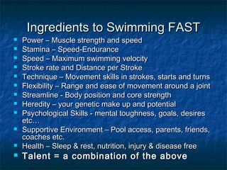 Ingredients ttoo SSwwiimmmmiinngg FFAASSTT 
 PPoowweerr –– MMuussccllee ssttrreennggtthh aanndd ssppeeeedd 
 SSttaammiinnaa –– SSppeeeedd--EEnndduurraannccee 
 SSppeeeedd –– MMaaxxiimmuumm sswwiimmmmiinngg vveelloocciittyy 
 SSttrrookkee rraattee aanndd DDiissttaannccee ppeerr SSttrrookkee 
 TTeecchhnniiqquuee –– MMoovveemmeenntt sskkiillllss iinn ssttrrookkeess,, ssttaarrttss aanndd ttuurrnnss 
 FFlleexxiibbiilliittyy –– RRaannggee aanndd eeaassee ooff mmoovveemmeenntt aarroouunndd aa jjooiinntt 
 SSttrreeaammlliinnee -- BBooddyy ppoossiittiioonn aanndd ccoorree ssttrreennggtthh 
 HHeerreeddiittyy –– yyoouurr ggeenneettiicc mmaakkee uupp aanndd ppootteennttiiaall 
 PPssyycchhoollooggiiccaall SSkkiillllss -- mmeennttaall ttoouugghhnneessss,, ggooaallss,, ddeessiirreess 
eettcc…… 
 SSuuppppoorrttiivvee EEnnvviirroonnmmeenntt –– PPooooll aacccceessss,, ppaarreennttss,, ffrriieennddss,, 
ccooaacchheess eettcc.. 
 HHeeaalltthh –– SSlleeeepp && rreesstt,, nnuuttrriittiioonn,, iinnjjuurryy && ddiisseeaassee ffrreeee 
 TTaalleenntt == aa ccoommbbiinnaattiioonn ooff tthhee aabboovvee 
 