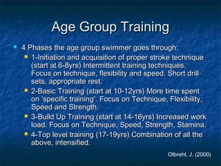 AAggee GGrroouupp TTrraaiinniinngg 
 44 PPhhaasseess tthhee aaggee ggrroouupp sswwiimmmmeerr ggooeess tthhrroouugghh:: 
 11--IInniittiiaattiioonn aanndd aaccqquuiissiittiioonn ooff pprrooppeerr ssttrrookkee tteecchhnniiqquuee 
(ssttaarrtt aatt 66--88yyrrss)) IInntteerrmmiitttteenntt ttrraaiinniinngg tteecchhnniiqquueess.. 
FFooccuuss oonn tteecchhnniiqquuee,, fflleexxiibbiilliittyy aanndd ssppeeeedd.. SShhoorrtt ddrriillll 
sseettss,, aapppprroopprriiaattee rreesstt.. 
 22--BBaassiicc TTrraaiinniinngg (ssttaarrtt aatt 1100--1122yyrrss)) MMoorree ttiimmee ssppeenntt 
oonn ‘‘ssppeecciiffiicc ttrraaiinniinngg’’.. FFooccuuss oonn TTeecchhnniiqquuee,, FFlleexxiibbiilliittyy,, 
SSppeeeedd aanndd SSttrreennggtthh.. 
 33--BBuuiilldd UUpp TTrraaiinniinngg (ssttaarrtt aatt 1144--1166yyrrss)) IInnccrreeaasseedd wwoorrkk 
llooaadd.. FFooccuuss oonn TTeecchhnniiqquuee,, SSppeeeedd,, SSttrreennggtthh,, SSttaammiinnaa.. 
 44--TToopp lleevveell ttrraaiinniinngg (1177--1199yyrrss)) CCoommbbiinnaattiioonn ooff aallll tthhee 
aabboovvee,, iinntteennssiiffiieedd.. 
Olbreht, J. (2000) 
 