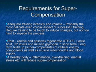 f Requirements foorr SSuuppeerr-- 
CCoommppeennssaattiioonn 
AAddeeqquuaattee ttrraaiinniinngg iinntteennssiittyy aanndd vvoolluummee –– PPrroobbaabbllyy tthhee 
mmoosstt ddeelliiccaattee eevveenn ccrruucciiaall aassppeecctt ooff ssuucccceessssffuull ttrraaiinniinngg.. 
RReeqquuiirree ttrraaiinniinngg ttoo bbee ttoouugghh ttoo iinndduuccee cchhaannggeess,, bbuutt nnoott ttoooo 
hhaarrdd ttoo iimmppeeddee tthhee pprroocceessss 
RReesstt –– ((aaccttiivvee aanndd ppaassssiivvee)) rreeggeenneerraattee AATTPP--PPCC,, LLaaccttiicc 
AAcciidd,, OO22 lleevveellss aanndd mmuussccllee ggllyyccooggeenn iinn sshhoorrtt tteerrmm.. LLoonngg 
tteerrmm bbuuiilldd uupp ((ssuuppeerr--ccoommppeennssaattee)) ooff cceelllluullaarr eenneerrggyy 
ccoommppoonneennttss aass wweellll aass mmuussccllee mmiittoocchhoonnddrriiaa aanndd bblloooodd 
ssuuppppllyy.. 
AA hheeaalltthhyy bbooddyy –– iinnffllaammmmaattiioonn,, oovveerr--ttrraaiinniinngg,, mmeennttaall 
ssttrreessss eettcc.. wwiillll rreedduuccee ssuuppeerr--ccoommppeennssaattiioonn 
 